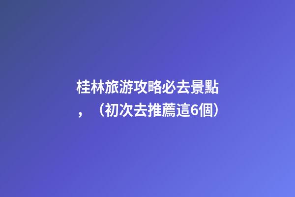 桂林旅游攻略必去景點，（初次去推薦這6個）